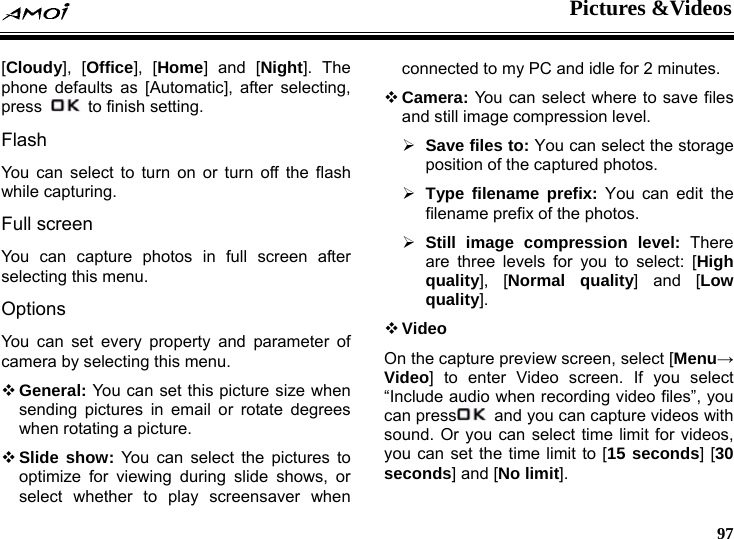  Pictures &amp;Videos     97 [Cloudy], [Office], [Home] and [Night]. The phone defaults as [Automatic], after selecting, press    to finish setting. Flash You can select to turn on or turn off the flash while capturing. Full screen You can capture photos in full screen after selecting this menu. Options You can set every property and parameter of camera by selecting this menu.  General: You can set this picture size when sending pictures in email or rotate degrees when rotating a picture.  Slide show: You can select the pictures to optimize for viewing during slide shows, or select whether to play screensaver when connected to my PC and idle for 2 minutes.  Camera: You can select where to save files and still image compression level. &frac34; Save files to: You can select the storage position of the captured photos. &frac34; Type filename prefix: You can edit the filename prefix of the photos. &frac34; Still image compression level: There are three levels for you to select: [High quality], [Normal quality] and [Low quality].  Video On the capture preview screen, select [Menu&rarr; Video] to enter Video screen. If you select &ldquo;Include audio when recording video files&rdquo;, you can press   and you can capture videos with sound. Or you can select time limit for videos, you can set the time limit to [15 seconds] [30 seconds] and [No limit]. 