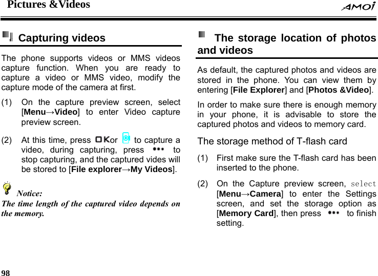 Pictures &amp;Videos    98     Capturing videos  The phone supports videos or MMS videos capture function. When you are ready to capture a video or MMS video, modify the capture mode of the camera at first. (1)  On the capture preview screen, select [Menu&rarr;Video] to enter Video capture preview screen. (2)  At this time, press  or    to capture a video, during capturing, press   to stop capturing, and the captured vides will be stored to [File explorer&rarr;My Videos].  Notice: The time length of the captured video depends on the memory.     The storage location of photos and videos As default, the captured photos and videos are stored in the phone. You can view them by entering [File Explorer] and [Photos &amp;Video]. In order to make sure there is enough memory in your phone, it is advisable to store the ard. (1)  as been (2) e o Card], then press captured photos and videos to memory cThe storage method of T-flash card First make sure the T-flash card hinserted to the phone. On the Capture preview screen, select [Menu&rarr;Camera] to enter the Settings screen, and set the storag ption as [Memory  to finish setting. 
