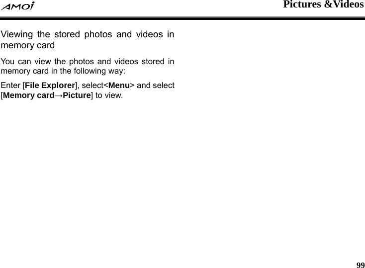  Pictures &amp;Videos     99  videos in os stored in emory card in the following way: Enter [File Explorer], select<Menu> and select [Memory card&rarr;Picture] to view.  Viewing the stored photos andmemory card You can view the photos and videm