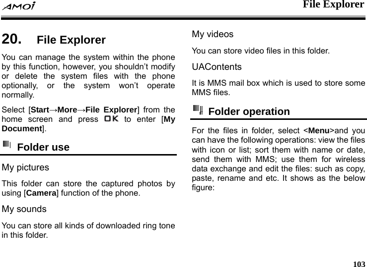  File Explorer     103 er 20.  File ExplorYou can manage the system within the phone by this function, however, you shouldn&rsquo;t modify or delete the system files with the phone optionally, or the system won&rsquo;t operate normally. Select [Start&rarr;More&rarr;File Explorer] from the home screen and press   to enter [My Document].  Folder use   My pictures This folder can store the captured photos by using [Camera] function of the phone. My sounds You can store all kinds of downloaded ring tone in this folder. My videos You can store video files in this folder. UAContents It is MMS mail box which is used to store some MMS files.  Folder operation  For the files in folder, select <Menu>and you can have the following operations: view the files with icon or list; sort them with name or date, send them with MMS; use them for wireless data exchange and edit the files: such as copy, paste, rename and etc. It shows as the below figure: 