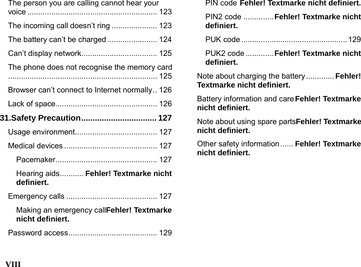  VIII    The person you are calling cannot hear your voice ............................................................ 123 The incoming call doesn&rsquo;t ring ..................... 123 The battery can&rsquo;t be charged ....................... 124 Can&rsquo;t display network................................... 125 The phone does not recognise the memory card..................................................................... 125 Browser can&rsquo;t connect to Internet normally.. 126 Lack of space............................................... 126 31.Safety Precaution................................. 127 Usage environment...................................... 127 Medical devices ........................................... 127 Pacemaker............................................... 127 Hearing aids........... Fehler! Textmarke nicht definiert. Emergency calls .......................................... 127 Making an emergency callFehler! Textmarke nicht definiert. Password access......................................... 129 PIN code Fehler! Textmarke nicht definiert. PIN2 code ..............Fehler! Textmarke nicht definiert. PUK code .................................................129 PUK2 code .............Fehler! Textmarke nicht definiert. Note about charging the battery............. Fehler! Textmarke nicht definiert. Battery information and careFehler! Textmarke nicht definiert. Note about using spare partsFehler! Textmarke nicht definiert. Other safety information...... Fehler! Textmarke nicht definiert. 
