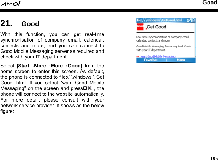  Good     105 od 21.  GoWith this function, you can get real-time synchronisation of company email, calendar, contacts and more, and you can connect to Good Mobile Messaging server as required and check with your IT department.   Select [Start&rarr;More&rarr;More&rarr;Good] from the home screen to enter this screen. As default, the phone is connected to file:// \windows \ Get Good. html. If you select &ldquo;want Good Mobile Messaging&rdquo; on the screen and press  , the phone will connect to the website automatically. For more detail, please consult with your network service provider. It shows as the below figure:   