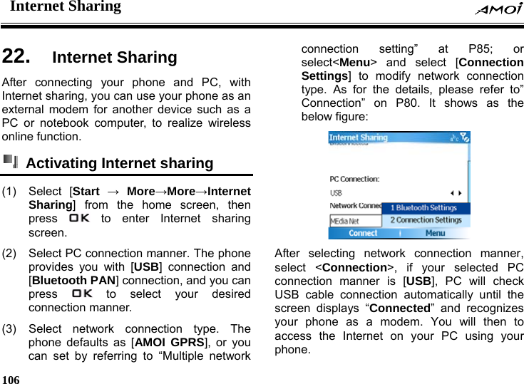 Internet Sharing    106    ng 22.  Internet ShariAfter connecting your phone and PC, with Internet sharing, you can use your phone as an external modem for another device such as a PC or notebook computer, to realize wireless online function.   Activating Internet sharing (1) Select [Start &rarr; More&rarr;More&rarr;Internet Sharing] from the home screen, then press   to enter Internet sharing screen. (2)  Select PC connection manner. The phone provides you with [USB] connection and [Bluetooth PAN] connection, and you can press   to select your desired connection manner. (3) Select network connection type. The phone defaults as [AMOI GPRS], or you can set by referring to &ldquo;Multiple network connection setting&rdquo; at P85; or select<Menu> and select [Connection Settings] to modify network connection type. As for the details, please refer to&rdquo; Connection&rdquo; on P80. It shows as the below figure:  After selecting network connection manner, select <Connection>, if your selected PC connection manner is [USB], PC will check USB cable connection automatically until the screen displays &ldquo;Connected&rdquo; and recognizes your phone as a modem. You will then to access the Internet on your PC using your phone. 