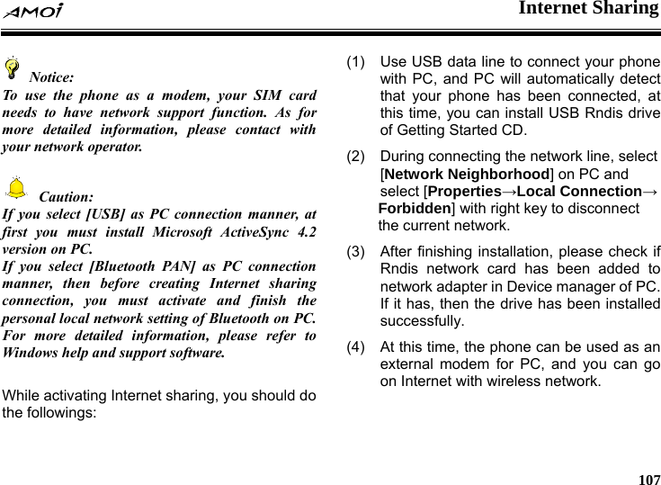  Internet Sharing     107  Notice:To use the phone as a modem, your SIM card needs to have network support function. As for more detailed information, please contact with your network operator.   Caution: If you select [USB] as PC connection manner, at first you must install Microsoft ActiveSync 4.2 version on PC. If you select [Bluetooth PAN] as PC connection manner, then before creating Internet sharing connection, you must activate and finish the personal local network setting of Bluetooth on PC. For more detailed information, please refer to Windows help and support software.  While activating Internet sharing, you should do the followings: (1)  Use USB data line to connect your phone with PC, and PC will automatically detect that your phone has been connected, at this time, you can install USB Rndis drive of Getting Started CD. (2)  During connecting the network line, select [Network Neighborhood] on PC and select [Properties&rarr;Local Connection&rarr; Forbidden] with right key to disconnect the current network. (3)  After finishing installation, please check if Rndis network card has been added to network adapter in Device manager of PC. If it has, then the drive has been installed successfully. (4)  At this time, the phone can be used as an external modem for PC, and you can go on Internet with wireless network.