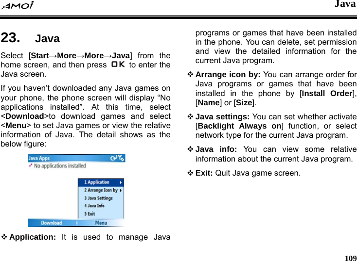  Java     109 va 23.  JaSelect [Start&rarr;More&rarr;More&rarr;Java] from the home screen, and then press    to enter the Java screen. If you haven&rsquo;t downloaded any Java games on your phone, the phone screen will display &ldquo;No applications installed&rdquo;. At this time, select <Download>to download games and select <Menu> to set Java games or view the relative information of Java. The detail shows as the below figure:       Application: It is used to manage Java programs or games that have been installed in the phone. You can delete, set permission and view the detailed information for the hone by [Install Order], t  ava program.  Exit: Quit Java game screen.current Java program.  Arrange icon by: You can arrange order for Java programs or games that have been installed in the p[Name] or [Size].  Java settings: You can set whether activate [Backlight Always on] function, or selecnetwork type for the current Java program.  Java info: You can view some relativeinformation about the current J