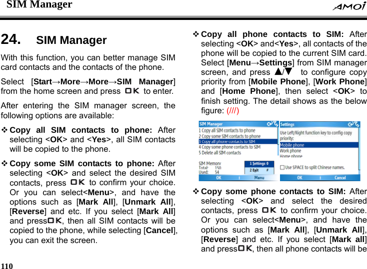 SIM Manager    110    er 24.  SIM Manag n sWith this function, you can better manage SIM card contacts and the contacts of the phone.   Select [Start&rarr;More&rarr;More&rarr;SIM Manager] from the home screen and press   to enter. After entering the SIM manager screen, the following options are available:    Copy all SIM contacts to phone: After selecting <OK> and <Yes>, all SIM contacts will be copied to the phone.  Copy some SIM contacts to phone: After selecting <OK> and select the desired SIM contacts, press   to confirm your choice. Or you can select<Menu>, and have the options such as [Mark All], [Unmark All], [Reverse] and etc. If you select [Mark All] and press , then all SIM contacts will be copied to the phone, while selecting [Cancel], you can exit the screen.  Copy all phone contacts to SIM: After selecting <OK> and<Yes>, all contacts of the phone will be copied to the current SIM card. Select [Menu&rarr;Setti g ] from SIM manager screen, and press  /  to configure copy priority from [Mobile Phone], [Work Phone] and [Home Phone], then select <OK> to finish setting. The detail shows as the below figure: (///)   Copy some phone contacts to SIM: After selecting <OK> nd select the desired contacts, press  a  to confirm your choice. Or you can select<Menu>, and have the options such as [Mark All], [Unmark All], [Reverse] and etc. If you select [Mark all] and press , then all phone contacts will be 