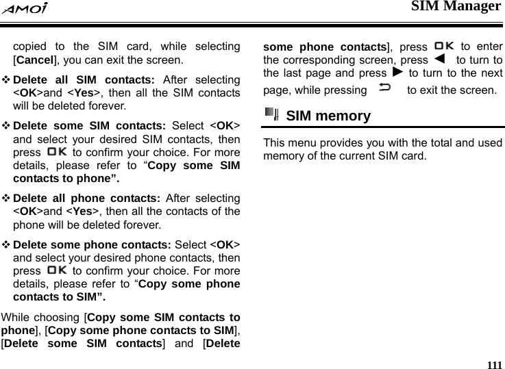  SIM Manager     111 selecting all the SIM contacts copied to the SIM card, while [Cancel], you can exit the screen.  Delete all SIM contacts: After selecting <OK>and <Yes>, then will be deleted forever.  Delete some SIM contacts: Select <OK> and select your desired SIM contacts, then press    to confirm your choice. For more details, please refer to &ldquo;Copy some SIM ontacts of the contacts to phone&rdquo;.  Delete all phone contacts: After selecting <OK>and <Yes>, then all the cphone will be deleted forever.  Delete some phone contacts: Select <OK> and select your desired phone contacts, then press    to confirm your choice. For more details, please refer to &ldquo;Copy some phone contacts to SIM&rdquo;. While choosing [Copy some SIM contacts to phone], [Copy some phone contacts to SIM], [Delete some SIM contacts] and [Delete some phone contacts], press   to enter the corresponding screen, press    to turn to the last page and press   to turn to the next page, while pressing    screen. to exit the  SIM memory This menu provides you with the total and used emory of the current SIM card.  m