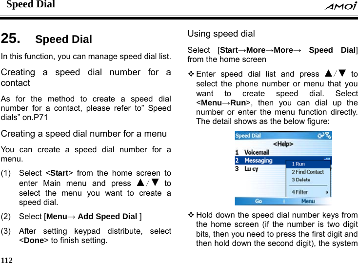 Speed Dial    112    ial 25.  Speed DIn this function, you can manage speed dial list. Creating a speed dial number for a contact As for the method to create a speed dial number for a contact, please refer to&rdquo; Speed dials&rdquo; on.P71   Creating a speed dial number for a menu You can create a speed dial number for a menu. (1) Select <Start> from the home screen to enter Main menu and press  / to select the menu you want to create a speed dial. (2) Select [Menu&rarr; Add Speed Dial ] (3)  After setting keypad distribute, select <Done> to finish setting. Using speed dial Select [Start&rarr;More&rarr;More&rarr; Speed Dial] from the home screen  Enter speed dial list and press  / to select the phone number or menu that you want to create speed dial. Select <Menu&rarr;Run>, then you can dial up the number or enter the menu function directly. The detail shows as the below figure:   Hold down the speed dial number keys from the home screen (if the number is two digit bits, then you need to press the first digit and then hold down the second digit), the system 