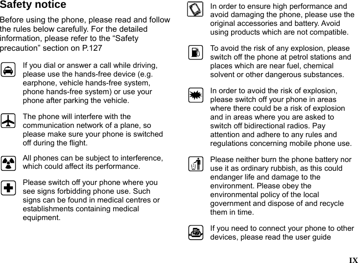  Safety notice Before using the phone, please read and follow the rules below carefully. For the detailed information, please refer to the &ldquo;Safety precaution&rdquo; section on P.127  If you dial or answer a call while driving, please use the hands-free device (e.g. earphone, vehicle hands-free system, phone hands-free system) or use your phone after parking the vehicle.  The phone will interfere with the communication network of a plane, so please make sure your phone is switched off during the flight.  All phones can be subject to interference, which could affect its performance.  Please switch off your phone where you see signs forbidding phone use. Such signs can be found in medical centres or establishments containing medical equipment.  In order to ensure high performance and avoid damaging the phone, please use the original accessories and battery. Avoid using products which are not compatible.  To avoid the risk of any explosion, please switch off the phone at petrol stations and places which are near fuel, chemical solvent or other dangerous substances. In order to avoid the risk of explosion, please switch off your phone in areas where there could be a risk of explosion and in areas where you are asked to switch off bidirectional radios. Pay attention and adhere to any rules and regulations concerning mobile phone use. Please neither burn the phone battery nor use it as ordinary rubbish, as this could endanger life and damage to the environment. Please obey the environmental policy of the local government and dispose of and recycle them in time. If you need to connect your phone to other devices, please read the user guide  IX  