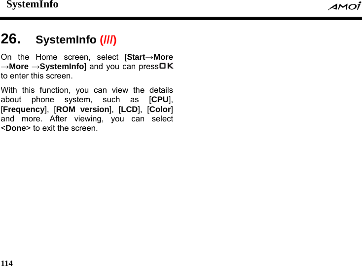 SystemInfo    114     26.  SystemInfo (///)On the Home screen, select [Start&rarr;More &rarr;More &rarr;SystemInfo] and you can press  to enter this screen. With this function, you can view the details about phone system, such as [CPU], [Frequency], [ROM version], [LCD], [Color] and more. After viewing, you can select <Done> to exit the screen.  
