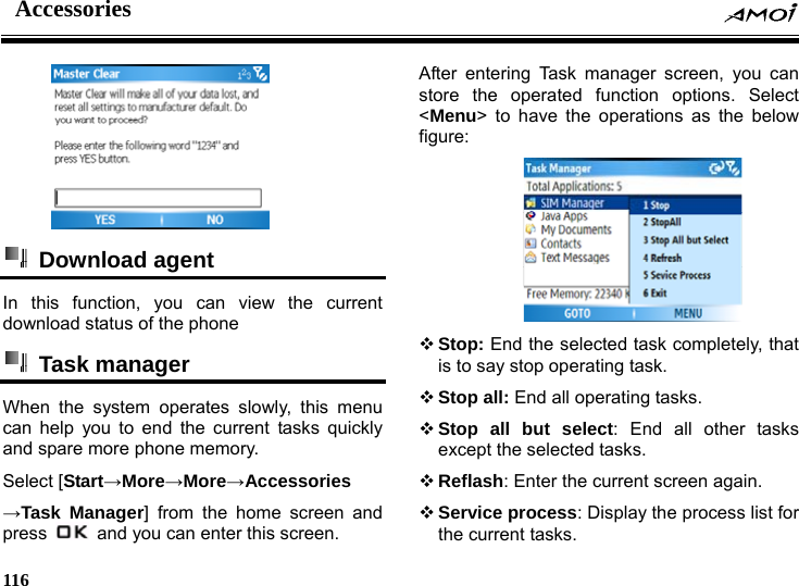 Accessories    116      Download agent  In this function, you can view the current download status of the phone  Task manager   When the system operates slowly, this menu can help you to end the current tasks quickly and spare more phone memory. Select [Start&rarr;More&rarr;More&rarr;Accessories &rarr;Task Manager] from the home screen and press    and you can enter this screen. After entering Task manager screen, you can store the operated function options. Select <Menu> to have the operations as the below figure:   Stop: End the selected task completely, that is to say stop operating task.  Stop all: End all operating tasks.  Stop all but select: End all other tasks except the selected tasks.  Reflash: Enter the current screen again.  Service process: Display the process list for the current tasks. 