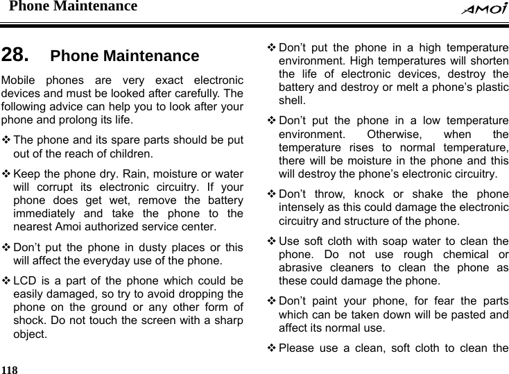 Phone Maintenance    118    ce   and destroy or melt a phone&rsquo;s plastic s ectronic  phone as wn will be pasted and an, soft cloth to clean the 28.  Phone MaintenanMobile phones are very exact electronic devices and must be looked after carefully. The following advice can help you to look after your phone and prolong its life.  The phone and its spare parts should be put out of the reach of children.  Keep the phone dry. Rain, moisture or water will corrupt its electronic circuitry. If your phone does get wet, remove the battery immediately and take the phone to the nearest Amoi authorized service center.  Don&rsquo;t put the phone in dusty places or this will affect the everyday use of the phone.  LCD is a part of the phone which could be easily damaged, so try to avoid dropping the phone on the ground or any other form of shock. Do not touch the screen with a sharp object.  Don&rsquo;t put the phone in a high temperature environment. High temperatures will shorten the life of electronic devices, destroy the batteryshell.  Don&rsquo;t put the phone in a low temperature environment. Otherwise, when the temperature rises to normal temperature, there will be moisture in the phone and thiwill destroy the phone&rsquo;s electronic circuitry.  Don&rsquo;t throw, knock or shake the phone intensely as this could damage the elcircuitry and structure of the phone.  Use soft cloth with soap water to clean the phone. Do not use rough chemical or abrasive cleaners to clean thethese could damage the phone.  Don&rsquo;t paint your phone, for fear the parts which can be taken doaffect its normal use.  Please use a cle