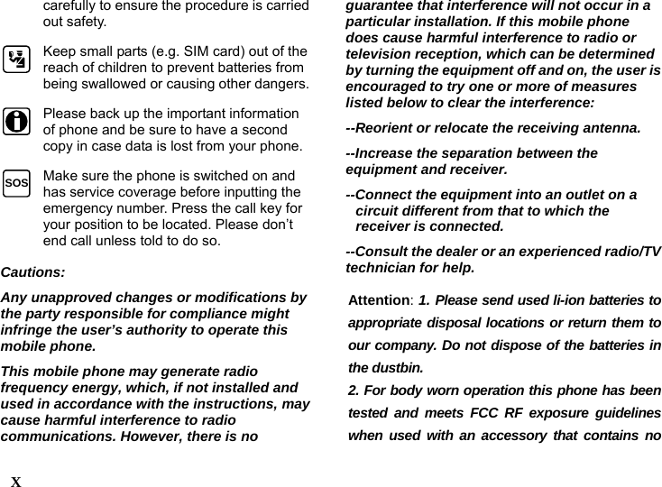  carefully to ensure the procedure is carried out safety.  Keep small parts (e.g. SIM card) out of the reach of children to prevent batteries from being swallowed or causing other dangers. Please back up the important information of phone and be sure to have a second copy in case data is lost from your phone. X    SOS  Make sure the phone is switched on and has service coverage before inputting the emergency number. Press the call key for your position to be located. Please don&rsquo;t end call unless told to do so. Cautions:  Any unapproved changes or modifications by the party responsible for compliance might infringe the user&rsquo;s authority to operate this mobile phone. This mobile phone may generate radio frequency energy, which, if not installed and used in accordance with the instructions, may cause harmful interference to radio communications. However, there is no guarantee that interference will not occur in a particular installation. If this mobile phone does cause harmful interference to radio or television reception, which can be determined by turning the equipment off and on, the user is encouraged to try one or more of measures listed below to clear the interference: --Reorient or relocate the receiving antenna. --Increase the separation between the equipment and receiver. --Connect the equipment into an outlet on a circuit different from that to which the receiver is connected. --Consult the dealer or an experienced radio/TV technician for help. Attention: 1. Please send used li-ion batteries to appropriate disposal locations or return them to our company. Do not dispose of the batteries in the dustbin. 2. For body worn operation this phone has been tested and meets FCC RF exposure guidelines when used with an accessory that contains no 