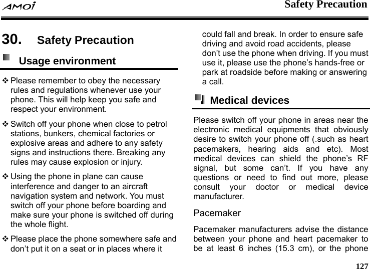    Safety Precaution     127 on 30.  Safety Precauti Usage environment   Please remember to obey the necessary rules and regulations whenever use your phone. This will help keep you safe and respect your environment.  Switch off your phone when close to petrol stations, bunkers, chemical factories or explosive areas and adhere to any safety signs and instructions there. Breaking any rules may cause explosion or injury.  Using the phone in plane can cause interference and danger to an aircraft navigation system and network. You must switch off your phone before boarding and make sure your phone is switched off during the whole flight.    Please place the phone somewhere safe and don&rsquo;t put it on a seat or in places where it could fall and break. In order to ensure safe driving and avoid road accidents, please don&rsquo;t use the phone when driving. If you must use it, please use the phone&rsquo;s hands-free or park at roadside before making or answering a call.  Medical devices  Please switch off your phone in areas near the electronic medical equipments that obviously desire to switch your phone off (.such as heart pacemakers, hearing aids and etc). Most medical devices can shield the phone&rsquo;s RF signal, but some can&rsquo;t. If you have any questions or need to find out more, please consult your doctor or medical device manufacturer. Pacemaker Pacemaker manufacturers advise the distance between your phone and heart pacemaker to be at least 6 inches (15.3 cm), or the phone 