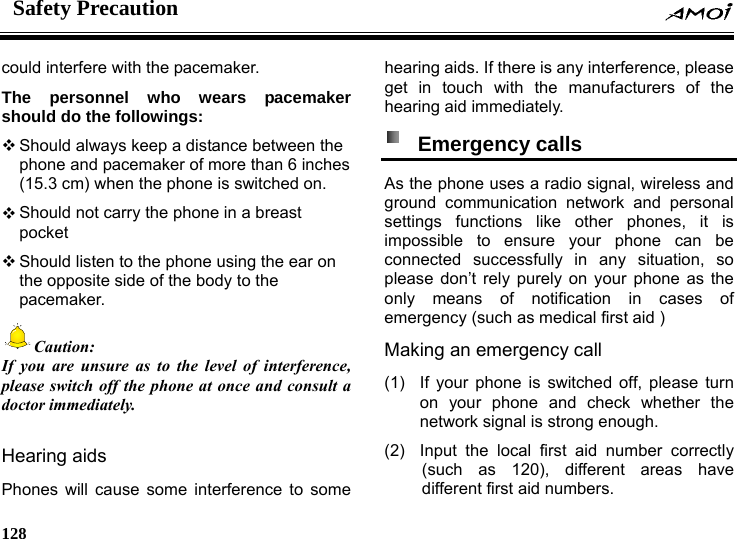 Safety Precaution    128    could interfere with the pacemaker. The personnel who wears pacemaker should do the followings:  Should always keep a distance between the phone and pacemaker of more than 6 inches (15.3 cm) when the phone is switched on.  Should not carry the phone in a breast pocket  Should listen to the phone using the ear on the opposite side of the body to the pacemaker. Caution: If you are unsure as to the level of interference, please switch off the phone at once and consult a doctor immediately.  Hearing aids Phones will cause some interference to some hearing aids. If there is any interference, please get in touch with the manufacturers of the hearing aid immediately.  Emergency calls  As the phone uses a radio signal, wireless and ground communication network and personal settings functions like other phones, it is impossible to ensure your phone can be connected successfully in any situation, so please don&rsquo;t rely purely on your phone as the only means of notification in cases of emergency (such as medical first aid ) Making an emergency call   (1)  If your phone is switched off, please turn on your phone and check whether the network signal is strong enough. (2)  Input the local first aid number correctly (such as 120), different areas have different first aid numbers. 