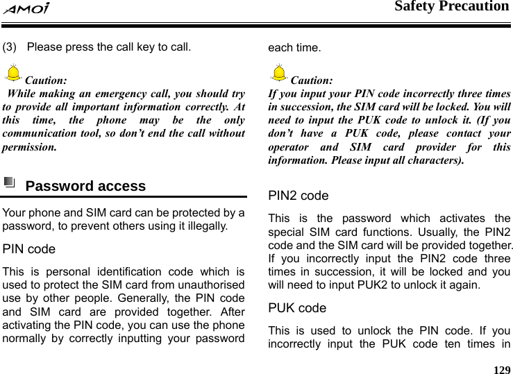    Safety Precaution     129 (3)  Please press the call key to call. Caution:  While making an emergency call, you should try to provide all important information correctly. At this time, the phone may be the only communication tool, so don&rsquo;t end the call without permission.   Password access  Your phone and SIM card can be protected by a password, to prevent others using it illegally. PIN code This is personal identification code which is used to protect the SIM card from unauthorised use by other people. Generally, the PIN code and SIM card are provided together. After activating the PIN code, you can use the phone normally by correctly inputting your password each time. Caution: If you input your PIN code incorrectly three times in succession, the SIM card will be locked. You will need to input the PUK code to unlock it. (If you don&rsquo;t have a PUK code, please contact your operator and SIM card provider for this information. Please input all characters).  PIN2 code This is the password which activates the special SIM card functions. Usually, the PIN2 code and the SIM card will be provided together. If you incorrectly input the PIN2 code three times in succession, it will be locked and you will need to input PUK2 to unlock it again. PUK code   This is used to unlock the PIN code. If you incorrectly input the PUK code ten times in 