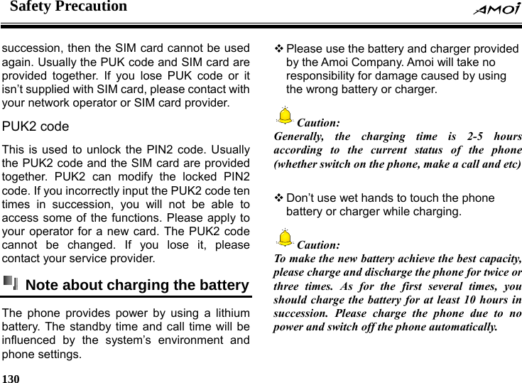 Safety Precaution    130    succession, then the SIM card cannot be used again. Usually the PUK code and SIM card are provided together. If you lose PUK code or it isn&rsquo;t supplied with SIM card, please contact with your network operator or SIM card provider. PUK2 code   This is used to unlock the PIN2 code. Usually the PUK2 code and the SIM card are provided together. PUK2 can modify the locked PIN2 code. If you incorrectly input the PUK2 code ten times in succession, you will not be able to access some of the functions. Please apply to your operator for a new card. The PUK2 code cannot be changed. If you lose it, please contact your service provider.   Note about charging the battery The phone provides power by using a lithium battery. The standby time and call time will be influenced by the system&rsquo;s environment and phone settings.  Please use the battery and charger provided by the Amoi Company. Amoi will take no responsibility for damage caused by using the wrong battery or charger. Caution: Generally, the charging time is 2-5 hours according to the current status of the phone (whether switch on the phone, make a call and etc)   Don&rsquo;t use wet hands to touch the phone battery or charger while charging. Caution:   To make the new battery achieve the best capacity, please charge and discharge the phone for twice or three times. As for the first several times, you should charge the battery for at least 10 hours in succession. Please charge the phone due to no power and switch off the phone automatically.  
