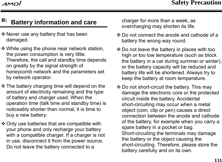    Safety Precaution     131  Battery information and care  Never use any battery that has been damaged.  While using the phone near network station, the power consumption is very little. Therefore, the call and standby time depends on greatly by the signal strength of honeycomb network and the parameters set by network operator.  The battery charging time will depend on the amount of electricity remaining and the type of battery and charger used. When the operation time (talk time and standby time) is noticeably shorter than normal, it is time to buy a new battery.  Only use batteries that are compatible with your phone and only recharge your battery with a compatible charger. If a charger is not in use, disconnect it from the power source. Do not leave the battery connected to a charger for more than a week, as overcharging may shorten its life.  Do not connect the anode and cathode of a battery the wrong way round.  Do not leave the battery in places with too high or too low temperature (such as block the battery in a car during summer or winter), or the battery capacity will be reduced and battery life will be shortened. Always try to keep the battery at room temperature.    Do not short-circuit the battery. This may damage the electronic core or the protected circuit inside the battery. Accidental short-circuiting may occur when a metal object (coin, clip or pen) causes a direct connection between the anode and cathode of the battery, for example when you carry a spare battery in a pocket or bag. Short-circuiting the terminals may damage the battery or the object causing the short-circuiting. Therefore, please store the battery carefully and on its own. 