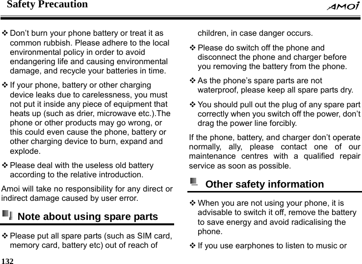 Safety Precaution    132     Don&rsquo;t burn your phone battery or treat it as common rubbish. Please adhere to the local environmental policy in order to avoid endangering life and causing environmental damage, and recycle your batteries in time.  If your phone, battery or other charging device leaks due to carelessness, you must not put it inside any piece of equipment that heats up (such as drier, microwave etc.).The phone or other products may go wrong, or this could even cause the phone, battery or other charging device to burn, expand and explode.  Please deal with the useless old battery according to the relative introduction. Amoi will take no responsibility for any direct or indirect damage caused by user error.   Note about using spare parts  Please put all spare parts (such as SIM card, memory card, battery etc) out of reach of children, in case danger occurs.  Please do switch off the phone and disconnect the phone and charger before you removing the battery from the phone.  As the phone&rsquo;s spare parts are not waterproof, please keep all spare parts dry.  You should pull out the plug of any spare part correctly when you switch off the power, don&rsquo;t drag the power line forcibly. If the phone, battery, and charger don&rsquo;t operate normally, ally, please contact one of our maintenance centres with a qualified repair service as soon as possible.    Other safety information   When you are not using your phone, it is advisable to switch it off, remove the battery to save energy and avoid radicalising the phone.  If you use earphones to listen to music or 