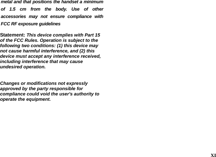   XI  metal and that positions the handset a minimum of 1.5 cm from the body. Use of other accessories may not ensure compliance with FCC RF exposure guidelines  Statement: This device complies with Part 15 of the FCC Rules. Operation is subject to the following two conditions: (1) this device may not cause harmful interference, and (2) this device must accept any interference received, including interference that may cause undesired operation.  Changes or modifications not expressly approved by the party responsible for compliance could void the user's authority to operate the equipment.  