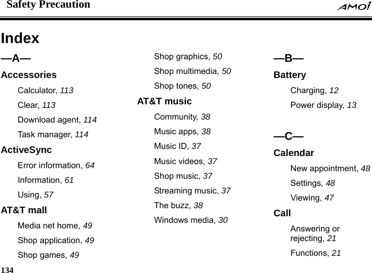Safety Precaution    134    Index &mdash;A&mdash; Accessories Calculator, 113 Clear, 113 Download agent, 114 Task manager, 114 ActiveSync Error information, 64 Information, 61 Using, 57 AT&amp;T mall Media net home, 49 Shop application, 49 Shop games, 49 Shop graphics, 50 Shop multimedia, 50 Shop tones, 50 AT&amp;T music Community, 38 Music apps, 38 Music ID, 37 Music videos, 37 Shop music, 37 Streaming music, 37 The buzz, 38 Windows media, 30  &mdash;B&mdash; Battery Charging, 12 Power display, 13  &mdash;C&mdash; Calendar New appointment, 48 Settings, 48 Viewing, 47 Call Answering or rejecting, 21 Functions, 21 