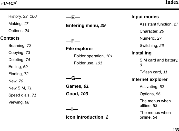    Index     135 History, 23, 100 Making, 17 Options, 24 Contacts Beaming, 72 Copying, 73 Deleting, 74 Editing, 69 Finding, 72 New, 70     New SIM, 71 Speed dials, 71 Viewing, 68  &mdash;E&mdash; Entering menu, 29  &mdash;F&mdash; File explorer Folder operation, 101 Folder use, 101  &mdash;G&mdash; Games, 91 Good, 103  &mdash;I&mdash; Icon introduction, 2 Input modes Assistant function, 27 Character, 26 Numeric, 27 Switching, 26 Installing SIM card and battery, 9 T-flash card, 11 Internet explorer Activating, 52 Options, 56 The menus when offline, 53 The menus when online, 54 