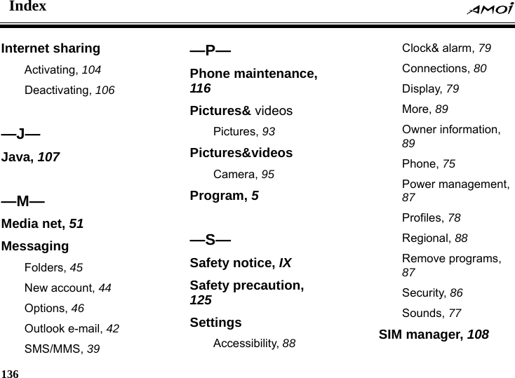 Index    136    Internet sharing Activating, 104 Deactivating, 106  &mdash;J&mdash; Java, 107  &mdash;M&mdash; Media net, 51 Messaging Folders, 45 New account, 44 Options, 46 Outlook e-mail, 42 SMS/MMS, 39 &mdash;P&mdash; Phone maintenance, 116 Pictures&amp; videos Pictures, 93 Pictures&amp;videos Camera, 95 Program, 5  &mdash;S&mdash; Safety notice, IX Safety precaution, 125 Settings Accessibility, 88 Clock&amp; alarm, 79 Connections, 80 Display, 79 More, 89 Owner information, 89 Phone, 75 Power management, 87 Profiles, 78 Regional, 88 Remove programs, 87 Security, 86 Sounds, 77 SIM manager, 108 
