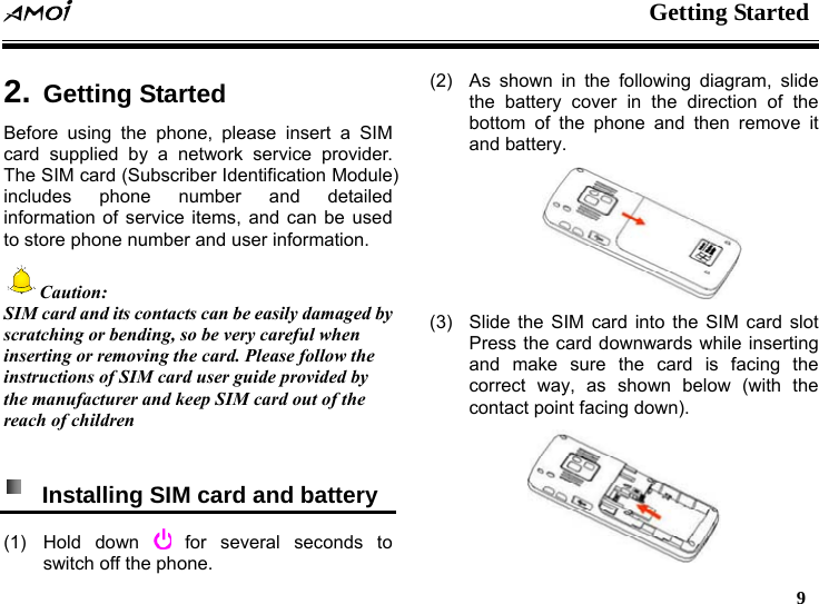  Getting Started   9    2. Getting StartedBefore using the phone, please insert a SIM card supplied by a network service provider. The SIM card (Subscriber Identification Module) includes phone number and detailed information of service items, and can be used to store phone number and user information. Caution: SIM card and its contacts can be easily damaged by scratching or bending, so be very careful when inserting or removing the card. Please follow the instructions of SIM card user guide provided by the manufacturer and keep SIM card out of the reach of children    Installing SIM card and battery   (1) Hold down   for several seconds to switch off the phone. (2)  As shown in the following diagram, slide the battery cover in the direction of the bottom of the phone and then remove it and battery.  (3)  Slide the SIM card into the SIM card slot Press the card downwards while inserting and make sure the card is facing the correct way, as shown below (with the contact point facing down).  