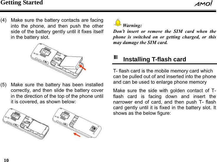 Getting Started    10    (4)  Make sure the battery contacts are facing into the phone, and then push the other side of the battery gently until it fixes itself in the battery slot.  (5)  Make sure the battery has been installed correctly, and then slide the battery cover in the direction of the top of the phone until it is covered, as shown below:  Warning: Don&rsquo;t insert or remove the SIM card when the phone is switched on or getting charged, or this may damage the SIM card.    Installing T-flash card   T- flash card is the mobile memory card which can be pulled out of and inserted into the phone and can be used to enlarge phone memory Make sure the side with golden contact of T- flash card is facing down and insert the narrower end of card, and then push T- flash card gently until it is fixed in the battery slot. It shows as the below figure: 
