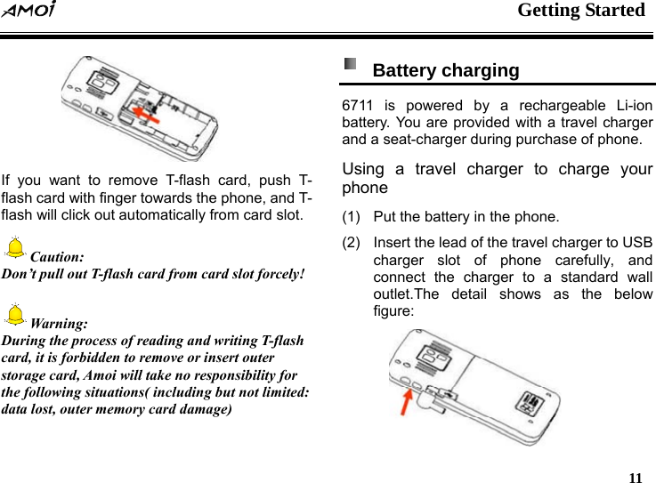  Getting Started   11    If you want to remove T-flash card, push T- flash card with finger towards the phone, and T- flash will click out automatically from card slot.   Caution: Don&rsquo;t pull out T-flash card from card slot forcely!  Warning: During the process of reading and writing T-flash card, it is forbidden to remove or insert outer storage card, Amoi will take no responsibility for the following situations( including but not limited: data lost, outer memory card damage)   Battery charging  6711 is powered by a rechargeable Li-ion battery. You are provided with a travel charger and a seat-charger during purchase of phone.   Using a travel charger to charge your phone (1)  Put the battery in the phone. (2)  Insert the lead of the travel charger to USB charger slot of phone carefully, and connect the charger to a standard wall outlet.The detail shows as the below figure:  