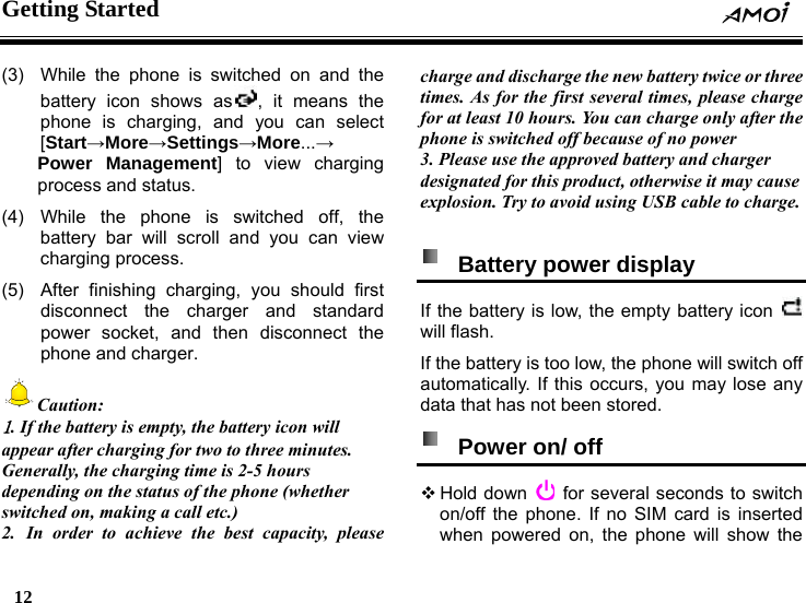 Getting Started    12    (3)  While the phone is switched on and the battery icon shows as , it means the phone is charging, and you can select [Start&rarr;More&rarr;Settings&rarr;More...&rarr; Power Management] to view charging process and status. (4) While the phone is switched off, the battery bar will scroll and you can view charging process. (5)  After finishing charging, you should first disconnect the charger and standard power socket, and then disconnect the phone and charger. Caution: 1. If the battery is empty, the battery icon will appear after charging for two to three minutes. Generally, the charging time is 2-5 hours depending on the status of the phone (whether switched on, making a call etc.) 2. In order to achieve the best capacity, please charge and discharge the new battery twice or three times. As for the first several times, please charge for at least 10 hours. You can charge only after the phone is switched off because of no power 3. Please use the approved battery and charger designated for this product, otherwise it may cause explosion. Try to avoid using USB cable to charge.    Battery power display   If the battery is low, the empty battery icon   will flash. If the battery is too low, the phone will switch off automatically. If this occurs, you may lose any data that has not been stored.    Power on/ off  Hold  down    for several seconds to switch on/off the phone. If no SIM card is inserted when powered on, the phone will show the 