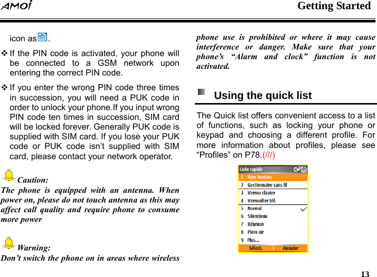  Getting Started   13   icon as .  If the PIN code is activated, your phone will be connected to a GSM network upon entering the correct PIN code.  If you enter the wrong PIN code three times in succession, you will need a PUK code in order to unlock your phone.If you input wrong PIN code ten times in succession, SIM card will be locked forever. Generally PUK code is supplied with SIM card. If you lose your PUK code or PUK code isn&rsquo;t supplied with SIM card, please contact your network operator.   Caution: The phone is equipped with an antenna. When power on, please do not touch antenna as this may affect call quality and require phone to consume more power  Warning: Don&rsquo;t switch the phone on in areas where wireless phone use is prohibited or where it may cause interference or danger. Make sure that your phone&rsquo;s &ldquo;Alarm and clock&rdquo; function is not activated.    Using the quick list   The Quick list offers convenient access to a list of functions, such as locking your phone or keypad and choosing a different profile. For more information about profiles, please see &ldquo;Profiles&rdquo; on P78.(///)  