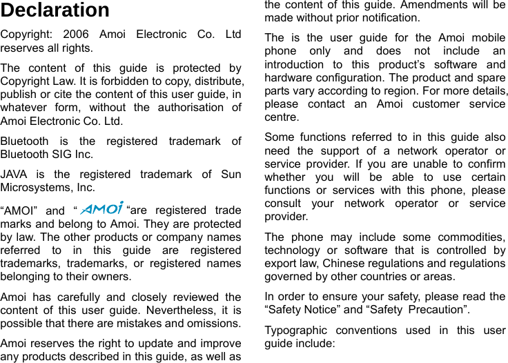  Declaration Copyright: 2006 Amoi Electronic Co. Ltd reserves all rights. The content of this guide is protected by Copyright Law. It is forbidden to copy, distribute, publish or cite the content of this user guide, in whatever form, without the authorisation of Amoi Electronic Co. Ltd. Bluetooth is the registered trademark of Bluetooth SIG Inc. JAVA is the registered trademark of Sun Microsystems, Inc. &ldquo;AMOI&rdquo; and &ldquo; &ldquo;are registered trade marks and belong to Amoi. They are protected by law. The other products or company names referred to in this guide are registered trademarks, trademarks, or registered names belonging to their owners. Amoi has carefully and closely reviewed the content of this user guide. Nevertheless, it is possible that there are mistakes and omissions.   Amoi reserves the right to update and improve any products described in this guide, as well as the content of this guide. Amendments will be made without prior notification.   The is the user guide for the Amoi mobile phone only and does not include an introduction to this product&rsquo;s software and hardware configuration. The product and spare parts vary according to region. For more details, please contact an Amoi customer service centre. Some functions referred to in this guide also need the support of a network operator or service provider. If you are unable to confirm whether you will be able to use certain functions or services with this phone, please consult your network operator or service provider. The phone may include some commodities, technology or software that is controlled by export law, Chinese regulations and regulations governed by other countries or areas. In order to ensure your safety, please read the &ldquo;Safety Notice&rdquo; and &ldquo;Safety Precaution&rdquo;. Typographic conventions used in this user guide include:   
