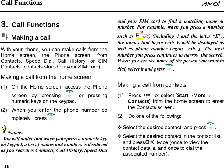 Call Functions    16     3. Call Functions  Making a call   With your phone, you can make calls from the Home screen, the Phone screen, from Contacts, Speed Dial, Call History, or SIM Contacts (contacts stored on your SIM card). Making a call from the home screen (1)  On the Home screen, access the Phone screen by pressing   or  pressing numeric keys on the keypad. (2)  When you enter the phone number completely, press .  Notice:   You will notice that when your press a numeric key on keypad, a list of names and numbers is displayed as you searches Contacts, Call History, Speed Dial and your SIM card to find a matching name or number.  r example, when you press a number Fosuch as  (///) (including 1 and the letter &ldquo;E&rdquo;), the names that begin with E will be displayed as well as phone number begins with 1. The next number you press continues to narrow the search. When you see the nam f te o he person you want to ial, select it and pressd . (1)  Making a call from contacts Press   or select [Start&rarr;More&rarr; Contacts] from the home screen to enter (2)the Contacts screen.   Do one of the following:  Select the desired contact, and press .  Select the desired contact in the contacand presst list,   twice (once to view thcontact details, and one ce to dial the associated number). 