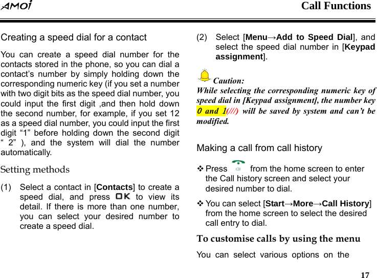  Call Functions   17   Creating a speed dial for a contact   You can create a speed dial number for the contacts stored in the phone, so you can dial a contact&rsquo;s number by simply holding down the corresponding numeric key (if you set a number with two digit bits as the speed dial number, you could input the first digit ,and then hold down the second number, for example, if you set 12 as a speed dial number, you could input the first digit &ldquo;1&rdquo; before holding down the second digit &ldquo; 2&rdquo; ), and the system will dial the number automatically. Setting methods (1)  Select a contact in [Contacts] to create a speed dial, and press   to view its detail. If there is more than one number, you can select your desired number to create a speed dial. (2) Select [Menu&rarr;Add to Speed Dial], and select the speed dial number in [Keypad assignment]. Caution: While selecting the corresponding numeric key of speed dial in [Keypad assignment], the number key 0 and 1(///) will be saved by system and can&rsquo;t be modified.  Making a call from call history  Press    from the home screen to enter the Call history screen and select your desired number to dial.  You can select [Start&rarr;More&rarr;Call History] from the home screen to select the desired call entry to dial. To customise calls by using the menu You can select various options on the 