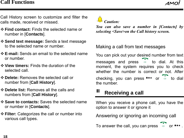 Call Functions    18    Call History screen to customize and filter the calls made, received or missed.  Find contact: Finds the selected name or number in [Contacts].  Send text message: Sends a text message to the selected name or number.  E-mail: Sends an email to the selected name or number.  View timers: Finds the duration of the selected call.  Delete: Removes the selected call or number from [Call History].  Delete list: Removes all the calls and numbers from [Call History].  Save to contacts: Saves the selected name or number in [Contacts].  Filter: Categorizes the call or number into various call types. Caution: You can also save a number in [Contacts] by selecting <Save>on the Call history screen.  Making a call from text messages You can pick out your desired number from text messages and press   to dial. At this moment, the system requires you to check whether the number is correct or not. After checking, you can press  or   to dial the number.   Receiving a call   When you receive a phone call, you have the option to answer it or ignore it Answering or ignoring an incoming call To answer the call, you can press   or . 