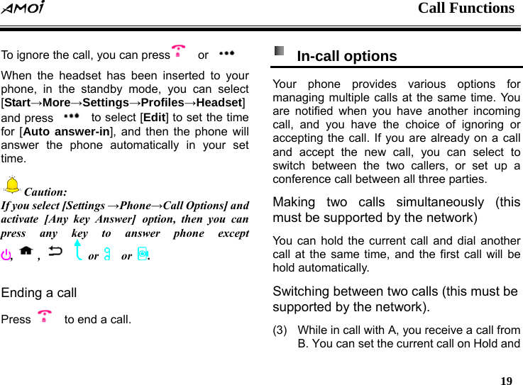  Call Functions   19   To ignore the call, you can press   or   When the headset has been inserted to your phone, in the standby mode, you can select [Start&rarr;More&rarr;Settings&rarr;Profiles&rarr;Headset] and press    to select [Edit] to set the time for [Auto answer-in], and then the phone will answer the phone automatically in your set time. Caution: If you select [Settings &rarr;Phone&rarr;Call Options] and activate [Any key Answer] option, then you can press any key to answer phone except , ,  or    or  .  Ending a call Press      to end a call.  In-call options  Your phone provides various options for managing multiple calls at the same time. You are notified when you have another incoming call, and you have the choice of ignoring or accepting the call. If you are already on a call and accept the new call, you can select to switch between the two callers, or set up a conference call between all three parties. Making two calls simultaneously (this must be supported by the network) You can hold the current call and dial another call at the same time, and the first call will be hold automatically. Switching between two calls (this must be supported by the network). (3)  While in call with A, you receive a call from B. You can set the current call on Hold and 