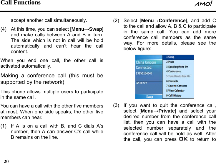 Call Functions    20    accept another call simultaneously. (4)  At this time, you can select [Menu&rarr;Swap] and make calls between A and B in turn. The side which is not in call will be hold automatically and can&rsquo;t hear the call content. When you end one call, the other call is activated automatically. Making a conference call (this must be supported by the network) This phone allows multiple users to participate in the same call. You can have a call with the other five members at most. When one side speaks, the other five members can hear. (1)  If A is on a call with B, and C dials A&rsquo;s number, then A can answer C&rsquo;s call while B remains on the line. (2) Select [Menu&rarr;Conference], and add C to the call and allow A, B &amp; C to participate in the same call. You can add more conference call members as the same way. For more details, please see the below figure:   (3)  If you want to quit the conference call, select [Menu&rarr;Private] and select your desired number from the conference call list, then you can have a call with the selected number separately and the conference call will be hold as well. After the call, you can press   to return to 