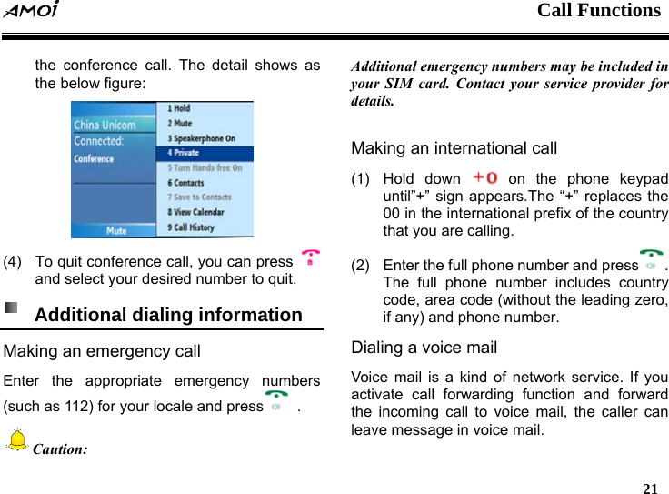  Call Functions   21   the conference call. The detail shows as the below figure:   (4)  To quit conference call, you can press   and select your desired number to quit.   Additional dialing information   Making an emergency call Enter the appropriate emergency numbers (such as 112) for your locale and press  . Caution: Additional emergency numbers may be included in your SIM card. Contact your service provider for details.  Making an international call (1) Hold down   on the phone keypad until&rdquo;+&rdquo; sign appears.The &ldquo;+&rdquo; replaces the 00 in the international prefix of the country that you are calling. (2)  Enter the full phone number and press . The full phone number includes country code, area code (without the leading zero, if any) and phone number. Dialing a voice mail   Voice mail is a kind of network service. If you activate call forwarding function and forward the incoming call to voice mail, the caller can leave message in voice mail. 