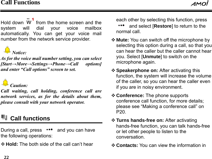 Call Functions    22    Hold down    from the home screen and the system will dial your voice mailbox automatically. You can get your voice mail number from the network service provider.  Notice: As for the voice mail number setting, you can select [Start&rarr;More&rarr;Settings&rarr;Phone&rarr;Call options] and enter &ldquo;Call options&rdquo; screen to set.  Caution: Call waiting, call holding, conference call are network services, as for the details about them, please consult with your network operator.     Call functions  During a call, press    and you can have the following operations:  Hold: The both side of the call can&rsquo;t hear each other by selecting this function, press   and select [Restore] to return to the normal call.  Mute: You can switch off the microphone by selecting this option during a call, so that you can hear the caller but the caller cannot hear you. Select [Unmute] to switch on the microphone again.  Speakerphone on: After activating this function, the system will increase the volume of the caller, so you can hear the caller even if you are in noisy environment.  Conference: The phone supports conference call function, for more details; please see &ldquo;Making a conference call&rdquo; on P20.  Turns hands-free on: After activating hands-free function, you can talk hands-free or let other people to listen to the conversation.  Contacts: You can view the information in 