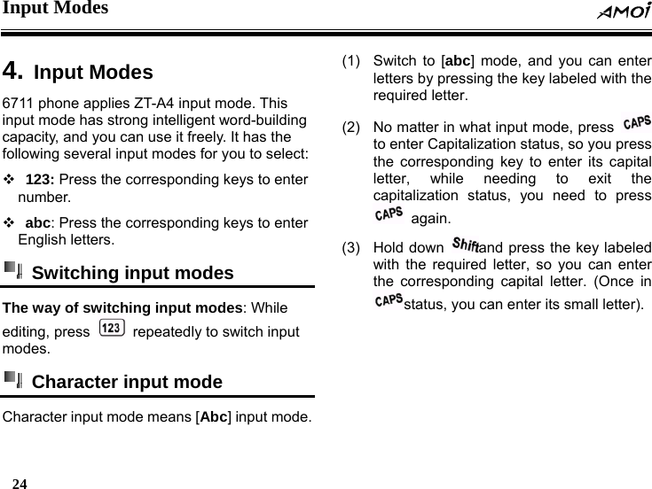 Input Modes  24     4. Input Modes6711 phone applies ZT-A4 input mode. This input mode has strong intelligent word-building capacity, and you can use it freely. It has the following several input modes for you to select:   123: Press the corresponding keys to enter number.   abc: Press the corresponding keys to enter English letters.   Switching input modes   The way of switching input modes: While editing, press    repeatedly to switch input modes.   Character input mode   Character input mode means [Abc] input mode. (1)  Switch to [abc] mode, and you can enter letters by pressing the key labeled with the required letter. (2)  No matter in what input mode, press   to enter Capitalization status, so you press the corresponding key to enter its capital letter, while needing to exit the capitalization status, you need to press  again. (3) Hold down  and press the key labeled with the required letter, so you can enter the corresponding capital letter. (Once in status, you can enter its small letter). 