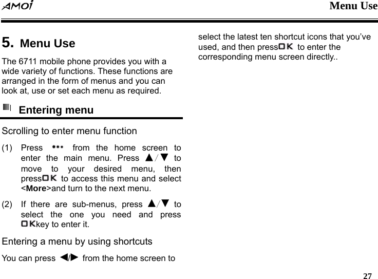   Menu Use  27    5. Menu Use The 6711 mobile phone provides you with a wide variety of functions. These functions are arranged in the form of menus and you can look at, use or set each menu as required.  Entering menu Scrolling to enter menu function (1) Press   from the home screen to enter the main menu. Press  / to move to your desired menu, then press   to access this menu and select <More>and turn to the next menu. (2)  If there are sub-menus, press  / to select the one you need and press key to enter it. Entering a menu by using shortcuts You can press  /  from the home screen to select the latest ten shortcut icons that you&rsquo;ve used, and then press   to enter the corresponding menu screen directly..  