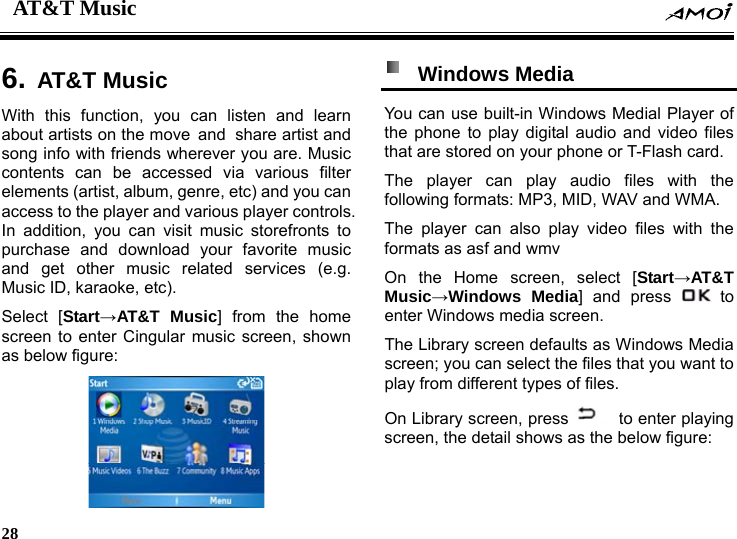 AT&amp;T Music    28     6. AT&amp;T MusicWith this function, you can listen and learn about artists on the move and share artist and song info with friends wherever you are. Music contents can be accessed via various filter elements (artist, album, genre, etc) and you can access to the player and various player controls. In addition, you can visit music storefronts to purchase and download your favorite music and get other music related services (e.g. Music ID, karaoke, etc). Select [Start&rarr;AT&amp;T Music] from the home screen to enter Cingular music screen, shown as below figure:    Windows Media  You can use built-in Windows Medial Player of the phone to play digital audio and video files that are stored on your phone or T-Flash card. The player can play audio files with the following formats: MP3, MID, WAV and WMA. The player can also play video files with the formats as asf and wmv On the Home screen, select [Start&rarr;AT&amp;T Music&rarr;Windows Media] and press   to enter Windows media screen. The Library screen defaults as Windows Media screen; you can select the files that you want to play from different types of files. On Library screen, press   to enter playing screen, the detail shows as the below figure: 