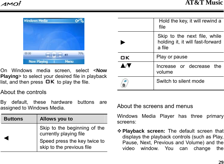  AT&amp;T Music     29  On Windows media screen, select <Now Playing> to select your desired file in playback list, and then press    to play the file. About the controls By default, these hardware buttons are assigned to Windows Media. Buttons  Allows you to  Skip to the beginning of the currently playing file Speed press the key twice to skip to the previous file Hold the key, it will rewind a file  Skip to the next file, while holding it, it will fast-forward a file  Play or pause /Increase or decrease the volume  Switch to silent mode  About the screens and menus Windows Media Player has three primary screens:  Playback screen: The default screen that displays the playback controls (such as Play, Pause, Next, Previous and Volume) and the video window. You can change the 
