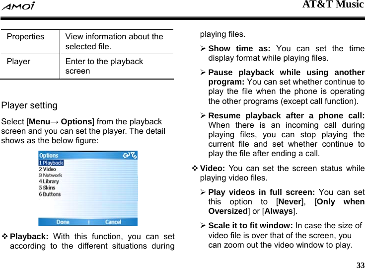  AT&amp;T Music     33 Properties  View information about the selected file. Player  Enter to the playback screen  Player setting   Select [Menu&rarr; Options] from the playback screen and you can set the player. The detail shows as the below figure:   Playback:  With this function, you can set according to the different situations during playing files. &frac34; Show time as: You can set the time display format while playing files. &frac34; Pause playback while using another program: You can set whether continue to play the file when the phone is operating the other programs (except call function). &frac34; Resume playback after a phone call: When there is an incoming call during playing files, you can stop playing the current file and set whether continue to play the file after ending a call.  Video: You can set the screen status while playing video files. &frac34; Play videos in full screen: You can set this option to [Never], [Only when Oversized] or [Always]. &frac34; Scale it to fit window: In case the size of video file is over that of the screen, you can zoom out the video window to play. 