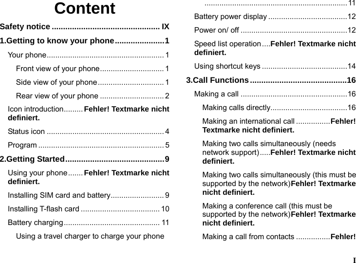   I  Content Safety notice ................................................ IX 1.Getting to know your phone......................1 Your phone....................................................... 1 Front view of your phone.............................. 1 Side view of your phone............................... 1 Rear view of your phone .............................. 2 Icon introduction......... Fehler! Textmarke nicht definiert. Status icon ....................................................... 4 Program ........................................................... 5 2.Getting Started............................................9 Using your phone....... Fehler! Textmarke nicht definiert. Installing SIM card and battery......................... 9 Installing T-flash card ..................................... 10 Battery charging............................................. 11 Using a travel charger to charge your phone...................................................................11 Battery power display .....................................12 Power on/ off ..................................................12 Speed list operation....Fehler! Textmarke nicht definiert. Using shortcut keys ........................................14 3.Call Functions...........................................16 Making a call ..................................................16 Making calls directly....................................16 Making an international call ................Fehler! Textmarke nicht definiert. Making two calls simultaneously (needs network support).....Fehler! Textmarke nicht definiert. Making two calls simultaneously (this must be supported by the network)Fehler! Textmarke nicht definiert. Making a conference call (this must be supported by the network)Fehler! Textmarke nicht definiert. Making a call from contacts ................Fehler! 