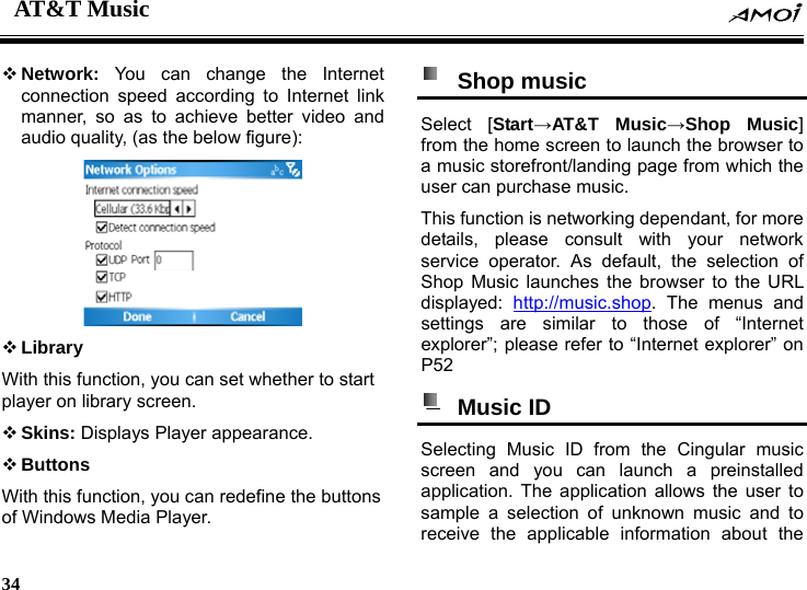 AT&amp;T Music    34     Network:  You can change the Internet connection speed according to Internet link manner, so as to achieve better video and audio quality, (as the below figure):   Library With this function, you can set whether to start player on library screen.  Skins: Displays Player appearance.  Buttons With this function, you can redefine the buttons of Windows Media Player.  Shop music  Select [Start&rarr;AT&amp;T Music&rarr;Shop Music] from the home screen to launch the browser to a music storefront/landing page from which the user can purchase music. This function is networking dependant, for more details, please consult with your network service operator. As default, the selection of Shop Music launches the browser to the URL displayed:  http://music.shop. The menus and settings are similar to those of &ldquo;Internet explorer&rdquo;; please refer to &ldquo;Internet explorer&rdquo; on P52  Music ID  Selecting Music ID from the Cingular music screen and you can launch a preinstalled application. The application allows the user to sample a selection of unknown music and to receive the applicable information about the 