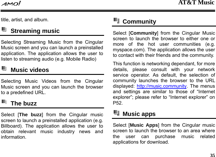  AT&amp;T Music     35 title, artist, and album.    Streaming music  Selecting Streaming Music from the Cingular Music screen and you can launch a preinstalled application. The application allows the user to listen to streaming audio (e.g. Mobile Radio)  Music videos  Selecting Music Videos from the Cingular Music screen and you can launch the browser to a predefined URL.  The buzz  Select [The buzz] from the Cingular music screen to launch a preinstalled application (e.g. Billboard). The application allows the user to obtain relevant music industry news and information.  Community  Select [Community] from the Cingular Music screen to launch the browser to either one or more of the hot user communities (e.g. myspace.com). The application allows the user to contact with their friends and the community. This function is networking dependant, for more details, please consult with your network service operator. As default, the selection of community launches the browser to the URL displayed:  http://music.community. The menus and settings are similar to those of &ldquo;Internet explorer&rdquo;; please refer to &ldquo;Internet explorer&rdquo; on P52.  Music apps  Select [Music Apps] from the Cingular music screen to launch the browser to an area where the user can purchase music related applications for download.   