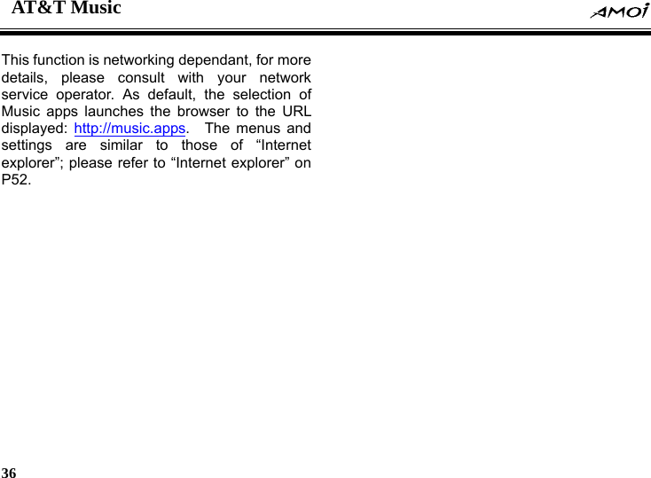 AT&amp;T Music    36    This function is networking dependant, for more details, please consult with your network service operator. As default, the selection of Music apps launches the browser to the URL displayed:  http://music.apps.  The menus and settings are similar to those of &ldquo;Internet explorer&rdquo;; please refer to &ldquo;Internet explorer&rdquo; on P52.  