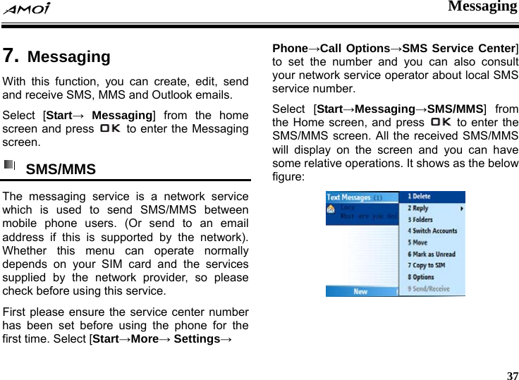  Messaging     37  7. MessagingWith this function, you can create, edit, send and receive SMS, MMS and Outlook emails. Select [Start&rarr; Messaging] from the home screen and press    to enter the Messaging screen.  SMS/MMS  The messaging service is a network service which is used to send SMS/MMS between mobile phone users. (Or send to an email address if this is supported by the network). Whether this menu can operate normally depends on your SIM card and the services supplied by the network provider, so please check before using this service. First please ensure the service center number has been set before using the phone for the first time. Select [Start&rarr;More&rarr; Settings&rarr; Phone&rarr;Call Options&rarr;SMS Service Center] to set the number and you can also consult your network service operator about local SMS Sservice number. Select [Start&rarr;Messaging&rarr;SM /MMS] from the Home screen, and press    to enter the SMS/MMS screen. All the received SMS/MMS will display on the screen and you can have some relative operations. It shows as the below figure:  